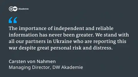 The importance of independent and reliable information has never been greater. We stand with all our partners in Ukraine who are reporting this war despite great personal risk and distress. Carsten von Nahmen, Managing Director, DW Akademie